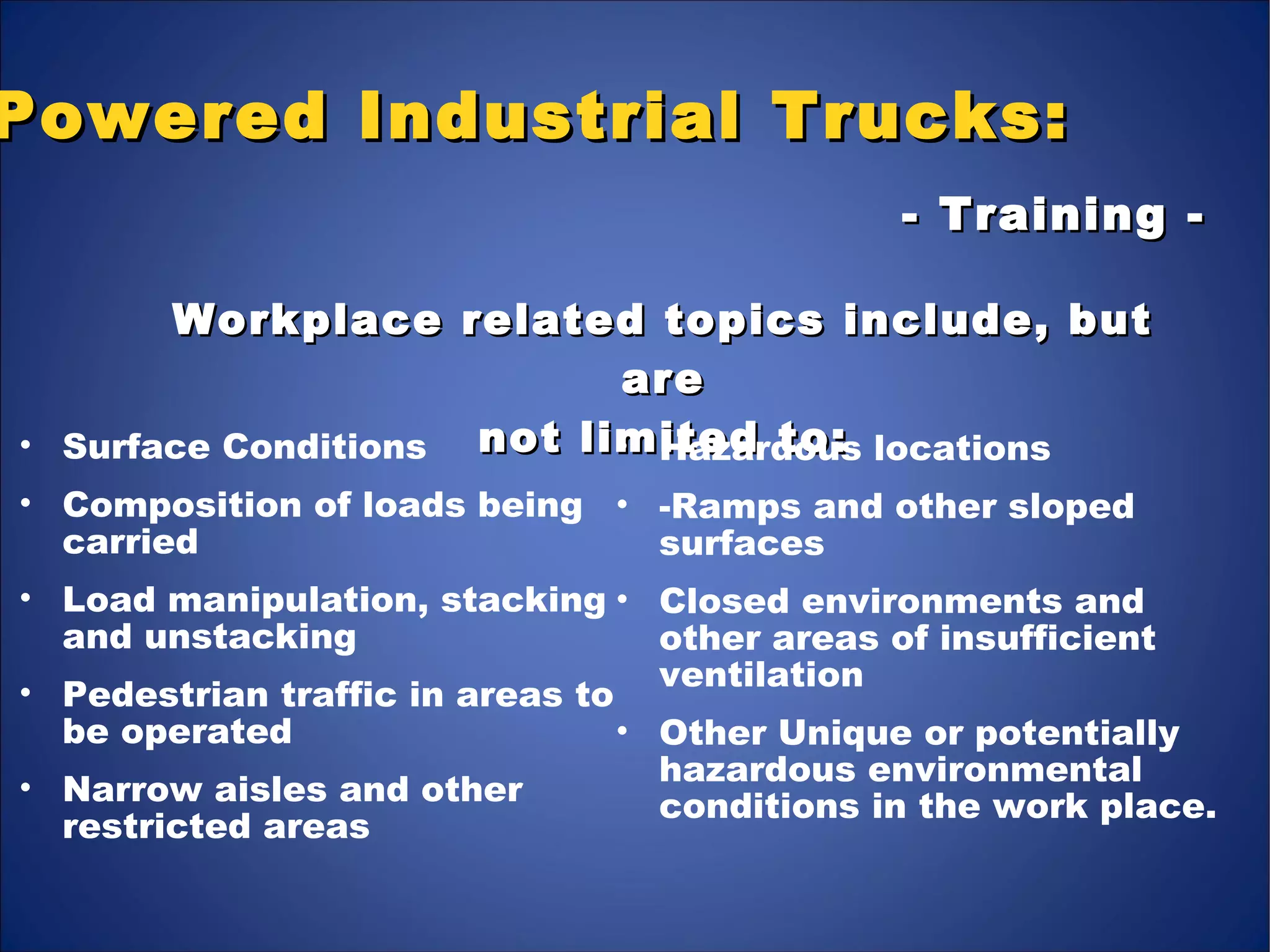 Powered Industrial Trucks:Powered Industrial Trucks:
Workplace related topics include, butWorkplace related topics include, but
areare
not limited to:not limited to:
- Training -- Training -
• Surface Conditions
• Composition of loads being
carried
• Load manipulation, stacking
and unstacking
• Pedestrian traffic in areas to
be operated
• Narrow aisles and other
restricted areas
• Hazardous locations
• -Ramps and other sloped
surfaces
• Closed environments and
other areas of insufficient
ventilation
• Other Unique or potentially
hazardous environmental
conditions in the work place.
 