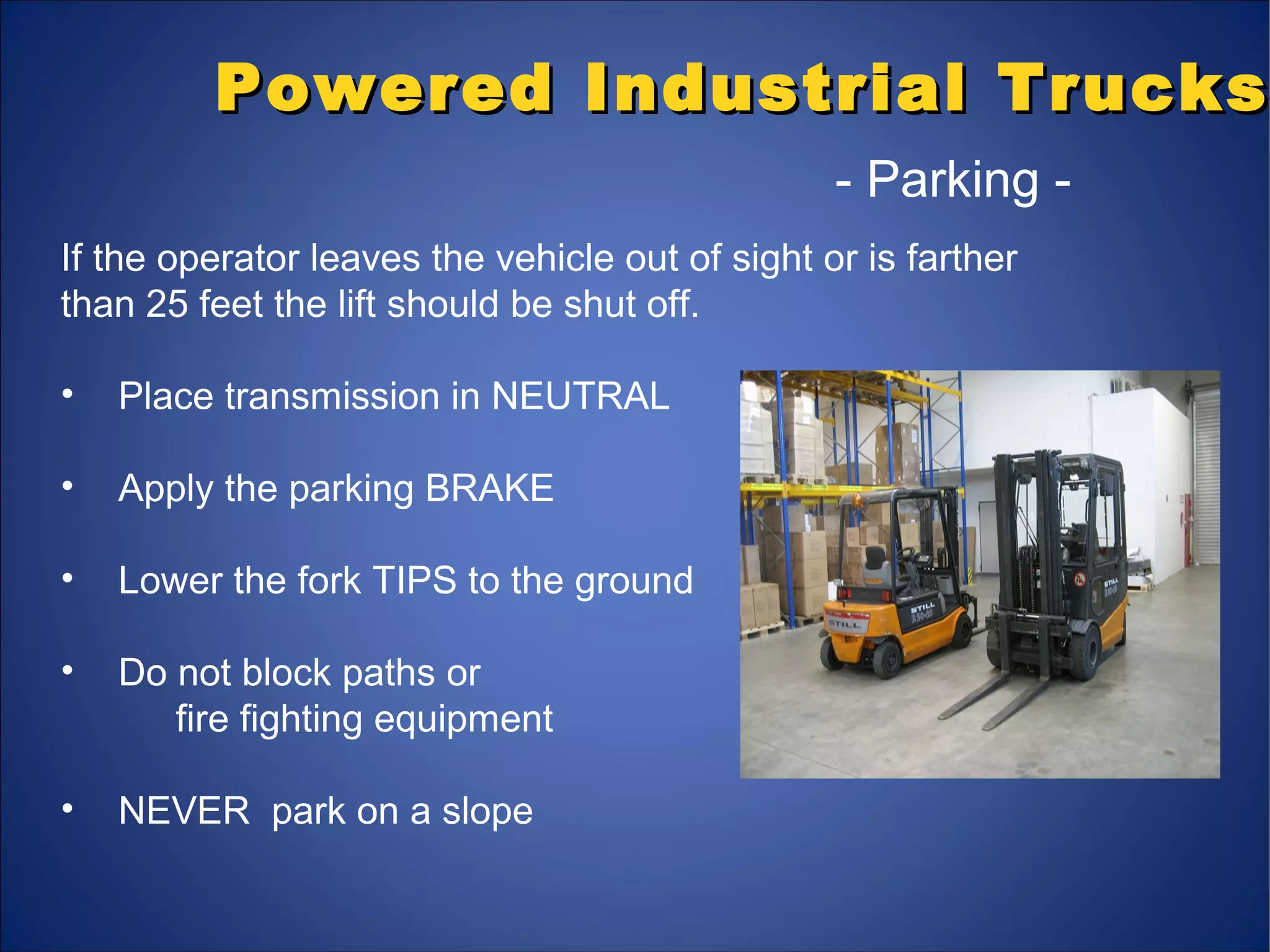 Powered Industrial TrucksPowered Industrial Trucks
- Parking -
If the operator leaves the vehicle out of sight or is farther
than 25 feet the lift should be shut off.
• Place transmission in NEUTRAL
• Apply the parking BRAKE
• Lower the fork TIPS to the ground
• Do not block paths or
fire fighting equipment
• NEVER park on a slope
 