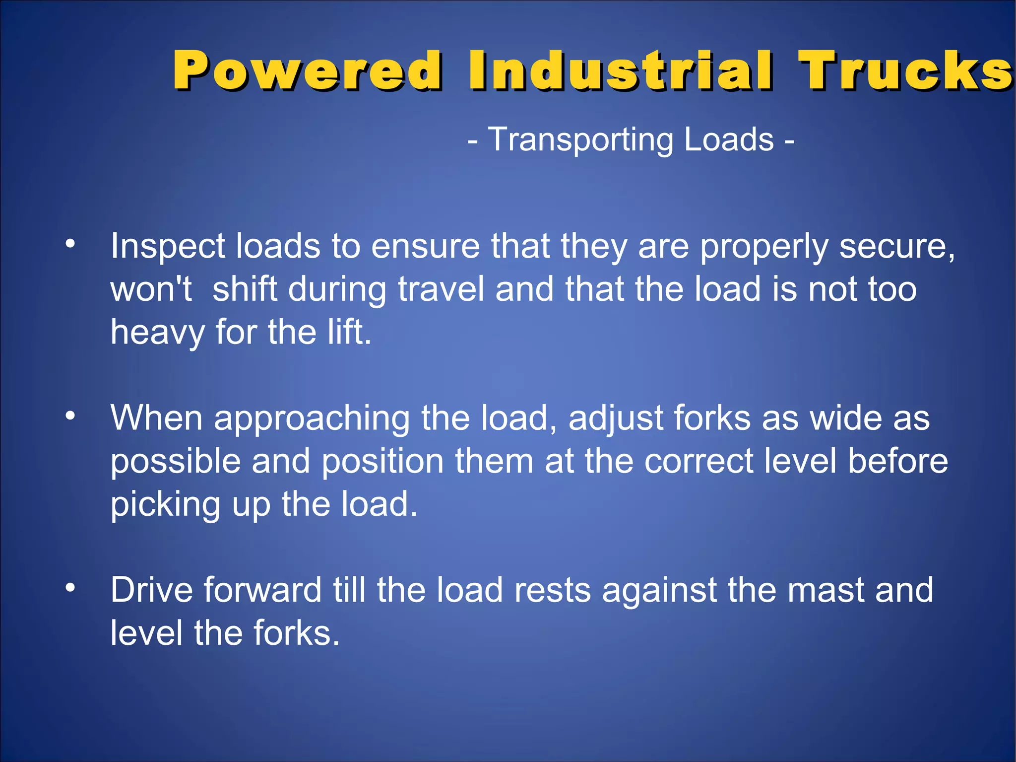 Powered Industrial TrucksPowered Industrial Trucks
- Transporting Loads -
• Inspect loads to ensure that they are properly secure,
won't shift during travel and that the load is not too
heavy for the lift.
• When approaching the load, adjust forks as wide as
possible and position them at the correct level before
picking up the load.
• Drive forward till the load rests against the mast and
level the forks.
 