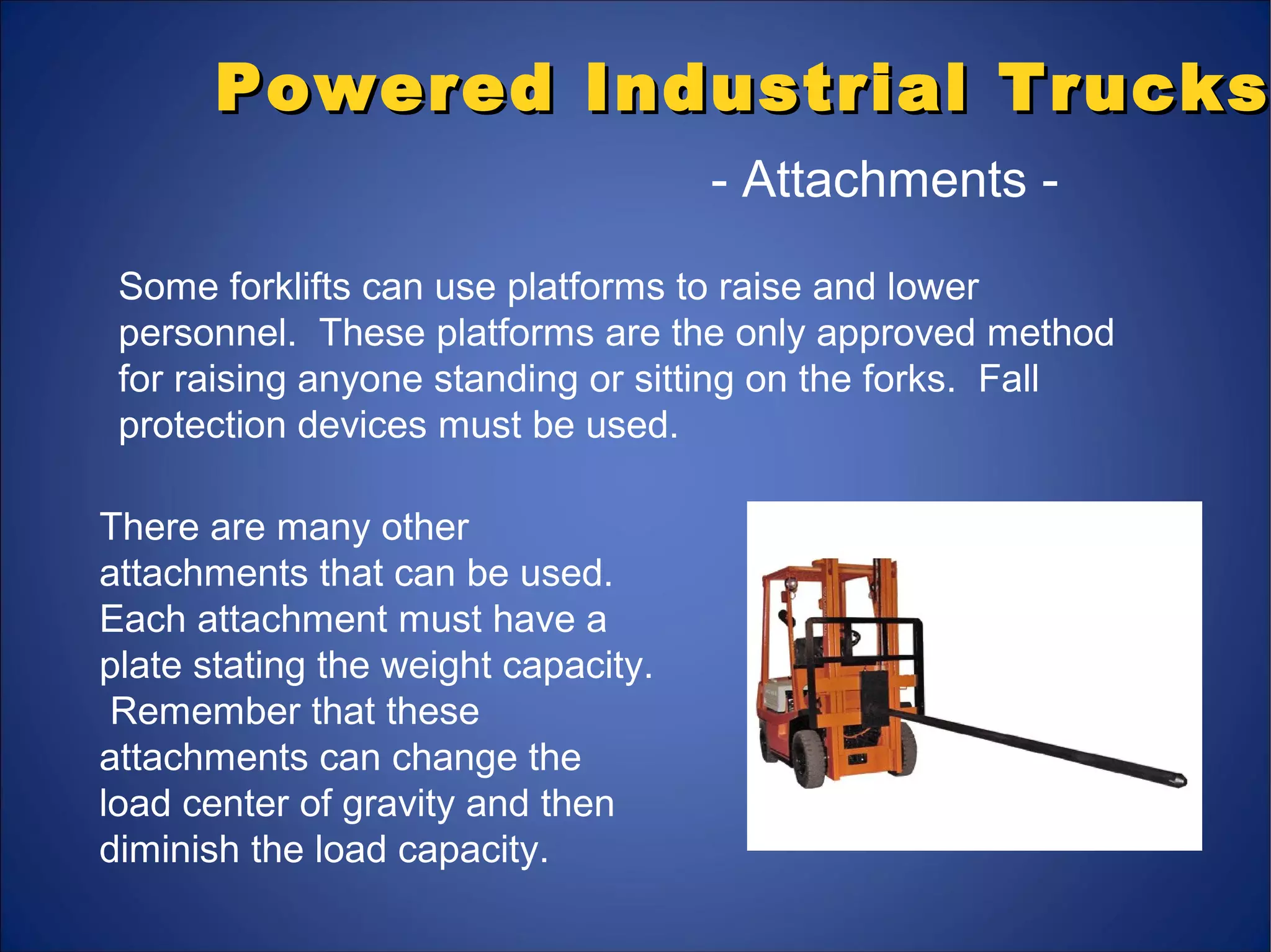 Powered Industrial TrucksPowered Industrial Trucks
- Attachments -
Some forklifts can use platforms to raise and lower
personnel. These platforms are the only approved method
for raising anyone standing or sitting on the forks. Fall
protection devices must be used.
There are many other
attachments that can be used.
Each attachment must have a
plate stating the weight capacity.
Remember that these
attachments can change the
load center of gravity and then
diminish the load capacity.
 