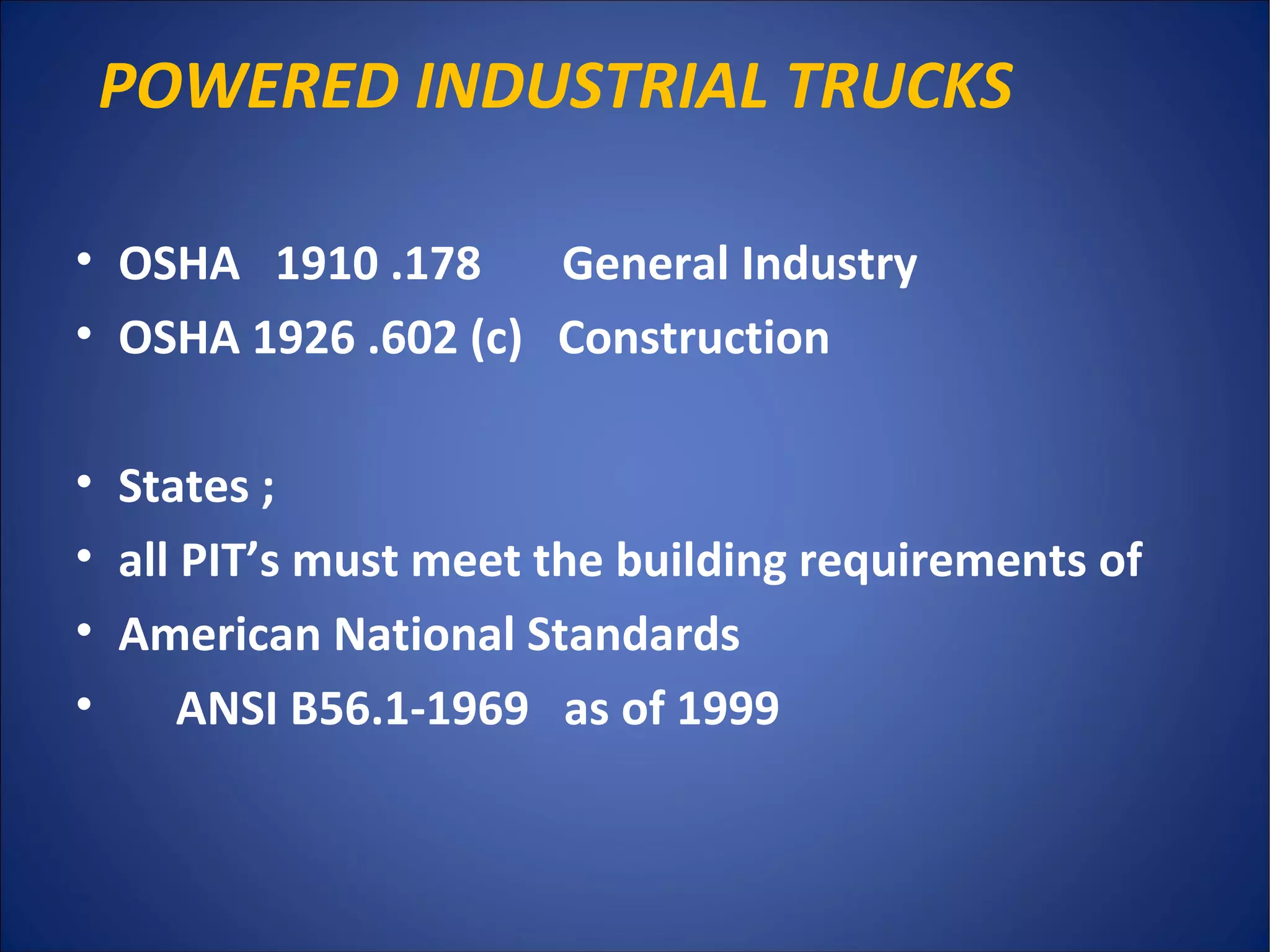 POWERED INDUSTRIAL TRUCKS
• OSHA 1910 .178 General Industry
• OSHA 1926 .602 (c) Construction
• States ;
• all PIT’s must meet the building requirements of
• American National Standards
• ANSI B56.1-1969 as of 1999
 