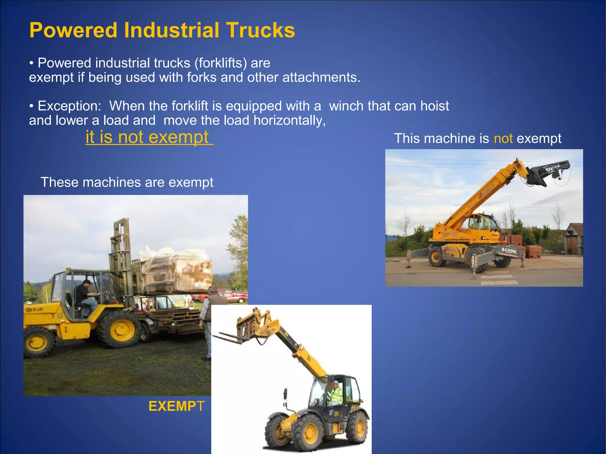 Powered Industrial Trucks
• Powered industrial trucks (forklifts) are
exempt if being used with forks and other attachments.
• Exception: When the forklift is equipped with a winch that can hoist
and lower a load and move the load horizontally,
it is not exempt This machine is not exempt
These machines are exempt
EXEMPT
 