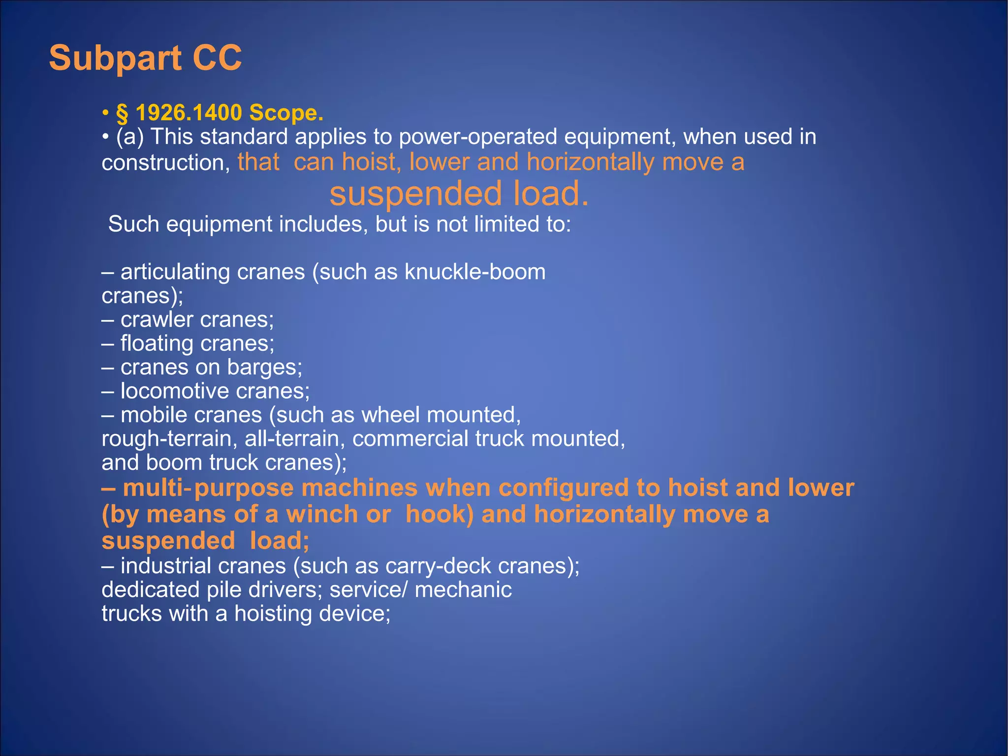 • § 1926.1400 Scope.
• (a) This standard applies to power operated equipment, when used in‐
construction, that can hoist, lower and horizontally move a
suspended load.
Such equipment includes, but is not limited to:
– articulating cranes (such as knuckle boom‐
cranes);
– crawler cranes;
– floating cranes;
– cranes on barges;
– locomotive cranes;
– mobile cranes (such as wheel mounted,
rough terrain, all terrain, commercial truck mounted,‐ ‐
and boom truck cranes);
– multi purpose machines when configured to hoist and lower‐
(by means of a winch or hook) and horizontally move a
suspended load;
– industrial cranes (such as carry deck cranes);‐
dedicated pile drivers; service/ mechanic
trucks with a hoisting device;
Subpart CC
 