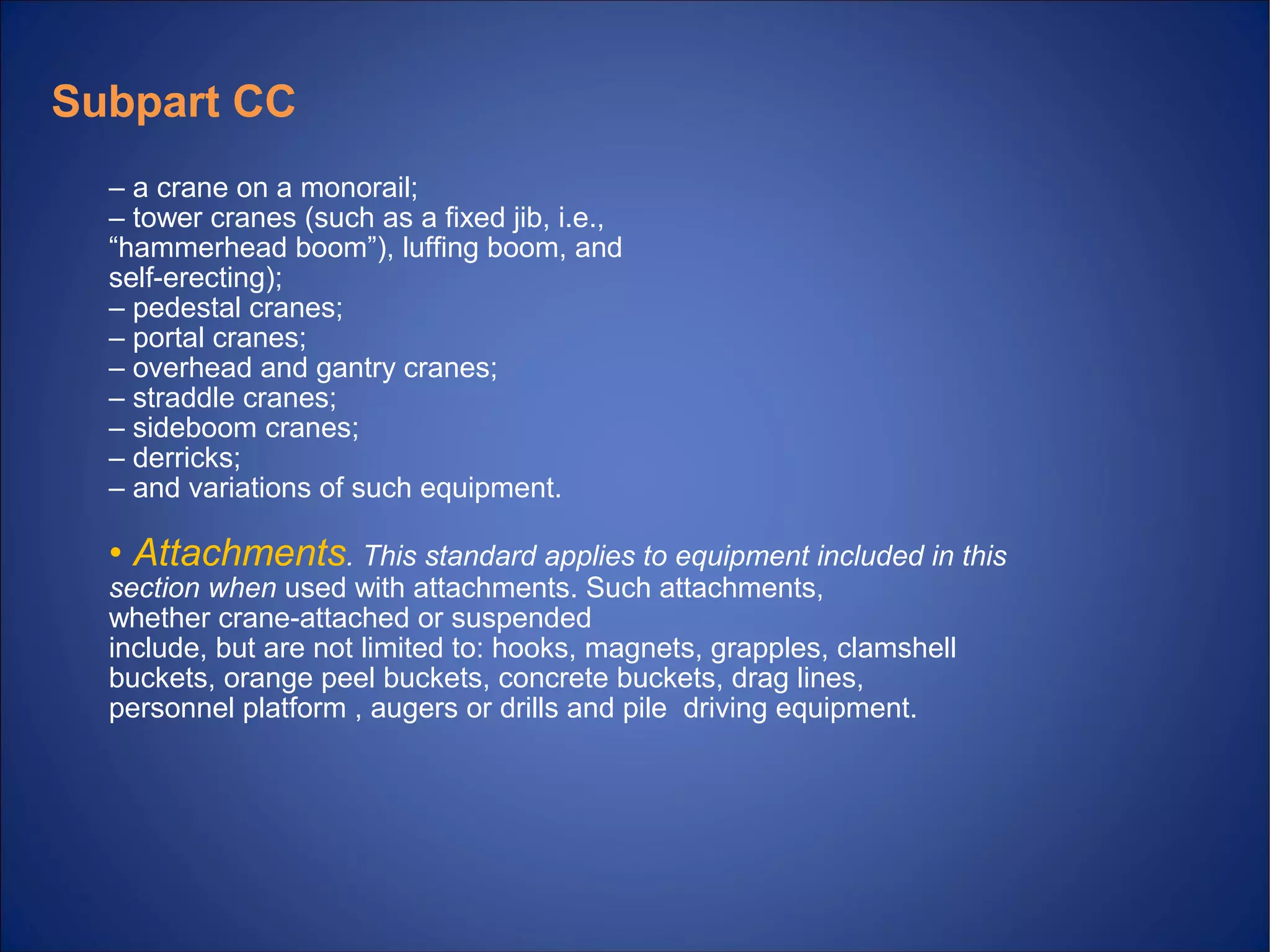 – a crane on a monorail;
– tower cranes (such as a fixed jib, i.e.,
“hammerhead boom”), luffing boom, and
self erecting);‐
– pedestal cranes;
– portal cranes;
– overhead and gantry cranes;
– straddle cranes;
– sideboom cranes;
– derricks;
– and variations of such equipment.
• Attachments. This standard applies to equipment included in this
section when used with attachments. Such attachments,
whether crane attached or suspended‐
include, but are not limited to: hooks, magnets, grapples, clamshell
buckets, orange peel buckets, concrete buckets, drag lines,
personnel platform , augers or drills and pile driving equipment.
Subpart CC
 