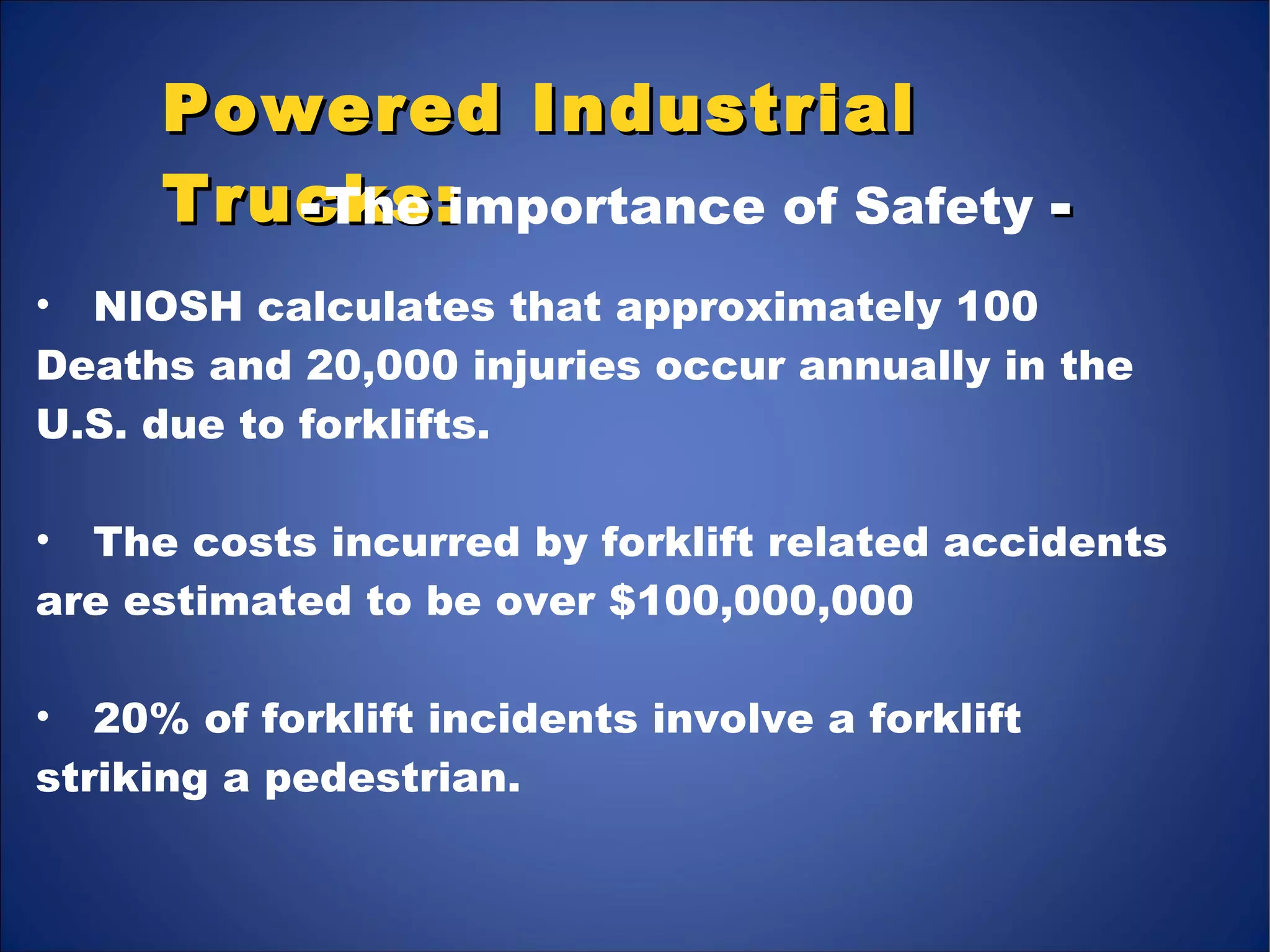 Powered IndustrialPowered Industrial
Trucks:Trucks:
• NIOSH calculates that approximately 100
Deaths and 20,000 injuries occur annually in the
U.S. due to forklifts.
• The costs incurred by forklift related accidents
are estimated to be over $100,000,000
• 20% of forklift incidents involve a forklift
striking a pedestrian.
--The importance of Safety --
 