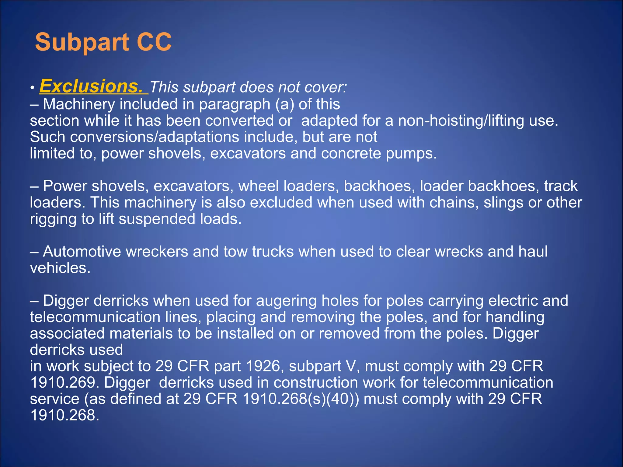 • Exclusions. This subpart does not cover:
– Machinery included in paragraph (a) of this
section while it has been converted or adapted for a non hoisting/lifting use.‐
Such conversions/adaptations include, but are not
limited to, power shovels, excavators and concrete pumps.
– Power shovels, excavators, wheel loaders, backhoes, loader backhoes, track
loaders. This machinery is also excluded when used with chains, slings or other
rigging to lift suspended loads.
– Automotive wreckers and tow trucks when used to clear wrecks and haul
vehicles.
– Digger derricks when used for augering holes for poles carrying electric and
telecommunication lines, placing and removing the poles, and for handling
associated materials to be installed on or removed from the poles. Digger
derricks used
in work subject to 29 CFR part 1926, subpart V, must comply with 29 CFR
1910.269. Digger derricks used in construction work for telecommunication
service (as defined at 29 CFR 1910.268(s)(40)) must comply with 29 CFR
1910.268.
Subpart CC
 