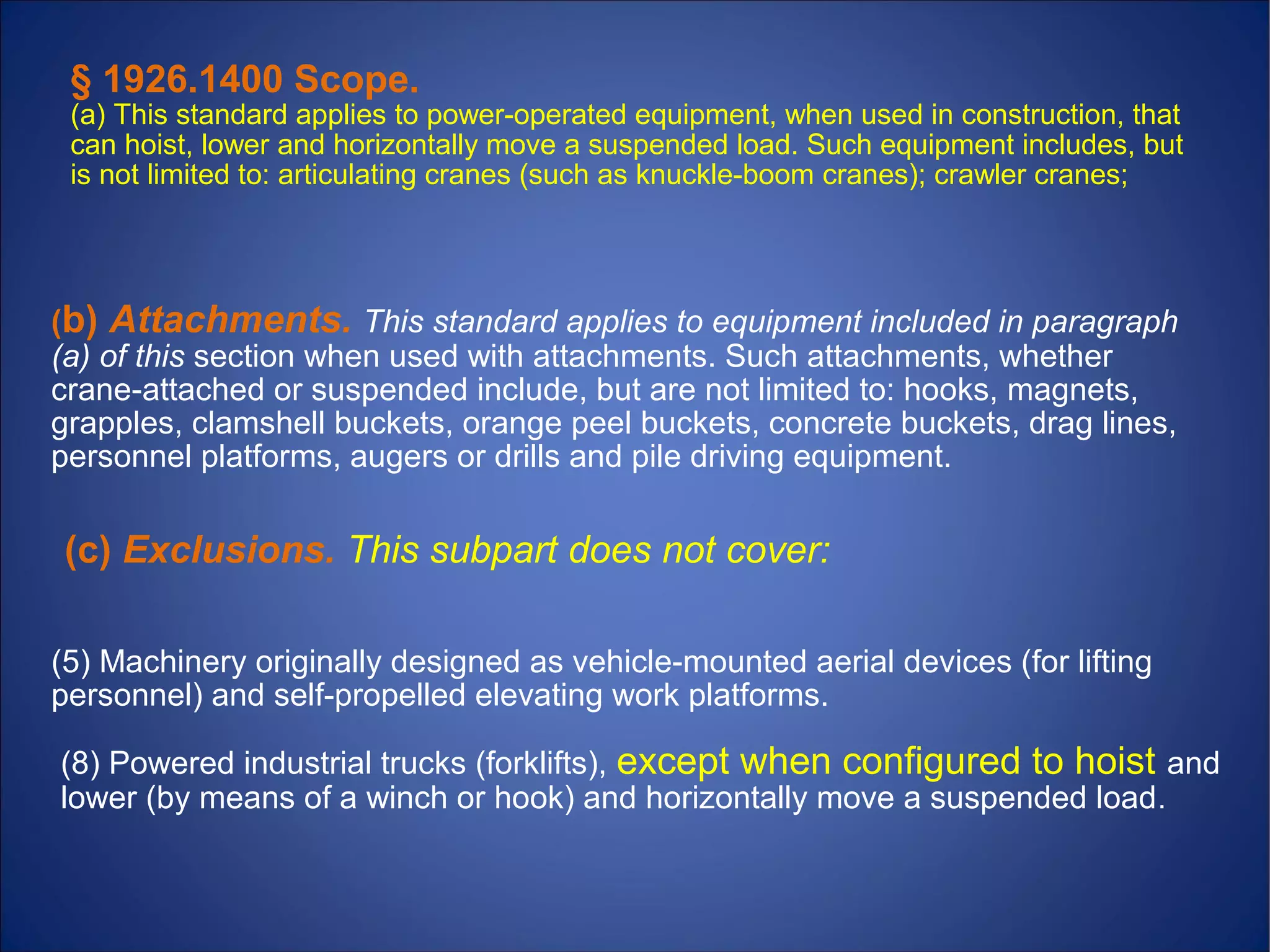 (8) Powered industrial trucks (forklifts), except when configured to hoist and
lower (by means of a winch or hook) and horizontally move a suspended load.
(5) Machinery originally designed as vehicle-mounted aerial devices (for lifting
personnel) and self-propelled elevating work platforms.
(c) Exclusions. This subpart does not cover:
(b) Attachments. This standard applies to equipment included in paragraph
(a) of this section when used with attachments. Such attachments, whether
crane-attached or suspended include, but are not limited to: hooks, magnets,
grapples, clamshell buckets, orange peel buckets, concrete buckets, drag lines,
personnel platforms, augers or drills and pile driving equipment.
§ 1926.1400 Scope.
(a) This standard applies to power-operated equipment, when used in construction, that
can hoist, lower and horizontally move a suspended load. Such equipment includes, but
is not limited to: articulating cranes (such as knuckle-boom cranes); crawler cranes;
 