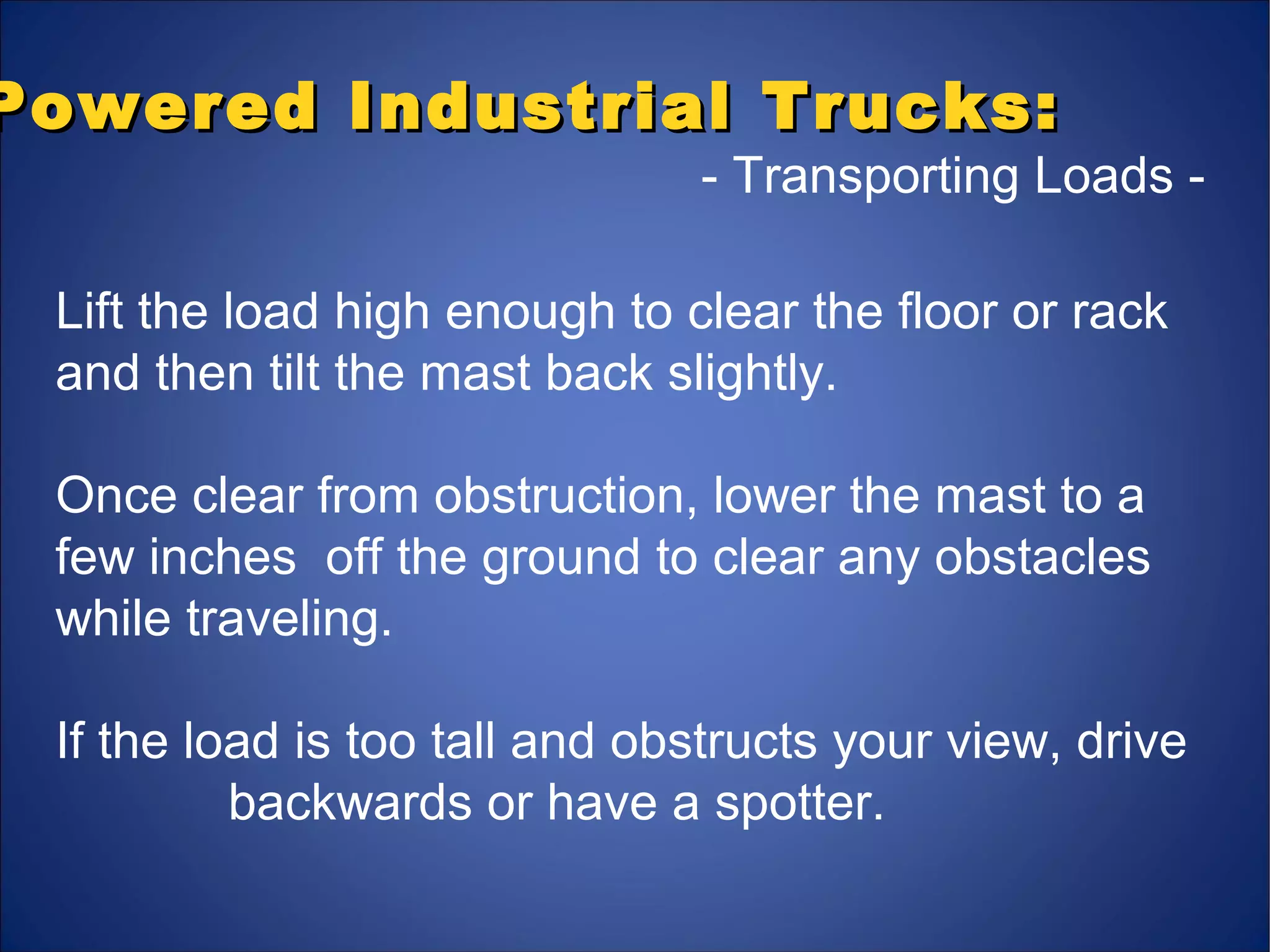 Powered Industrial Trucks:Powered Industrial Trucks:
- Transporting Loads -
Lift the load high enough to clear the floor or rack
and then tilt the mast back slightly.
Once clear from obstruction, lower the mast to a
few inches off the ground to clear any obstacles
while traveling.
If the load is too tall and obstructs your view, drive
backwards or have a spotter.
 