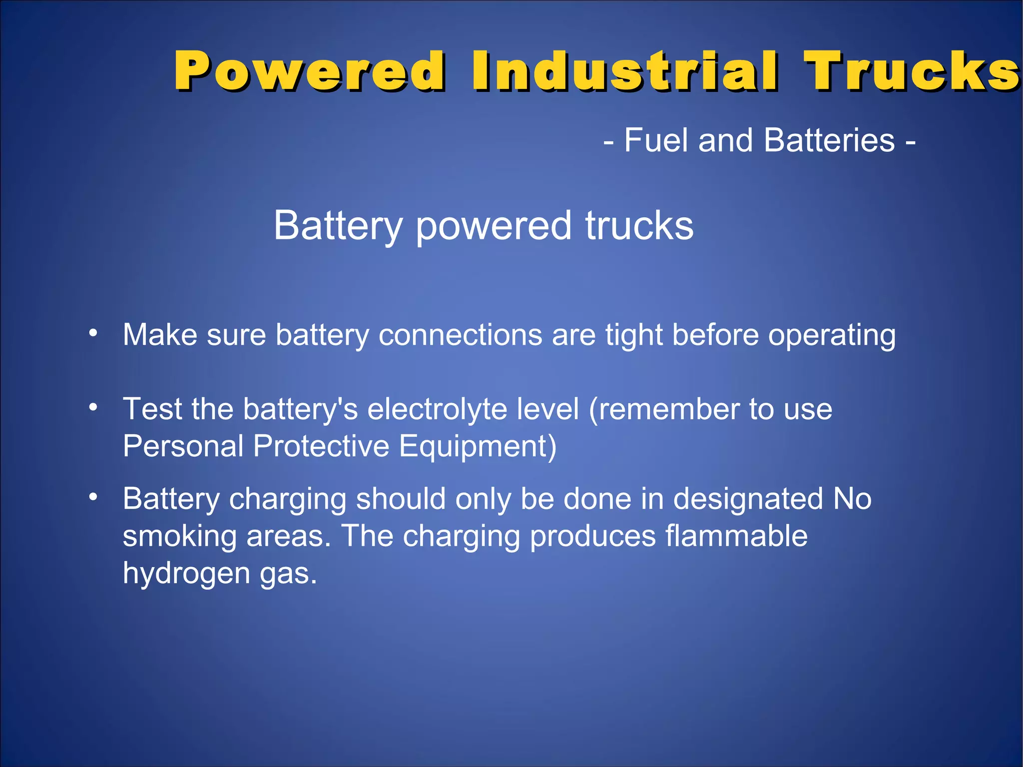 Powered Industrial TrucksPowered Industrial Trucks
- Fuel and Batteries -
Battery powered trucks
• Make sure battery connections are tight before operating
• Test the battery's electrolyte level (remember to use
Personal Protective Equipment)
• Battery charging should only be done in designated No
smoking areas. The charging produces flammable
hydrogen gas.
 