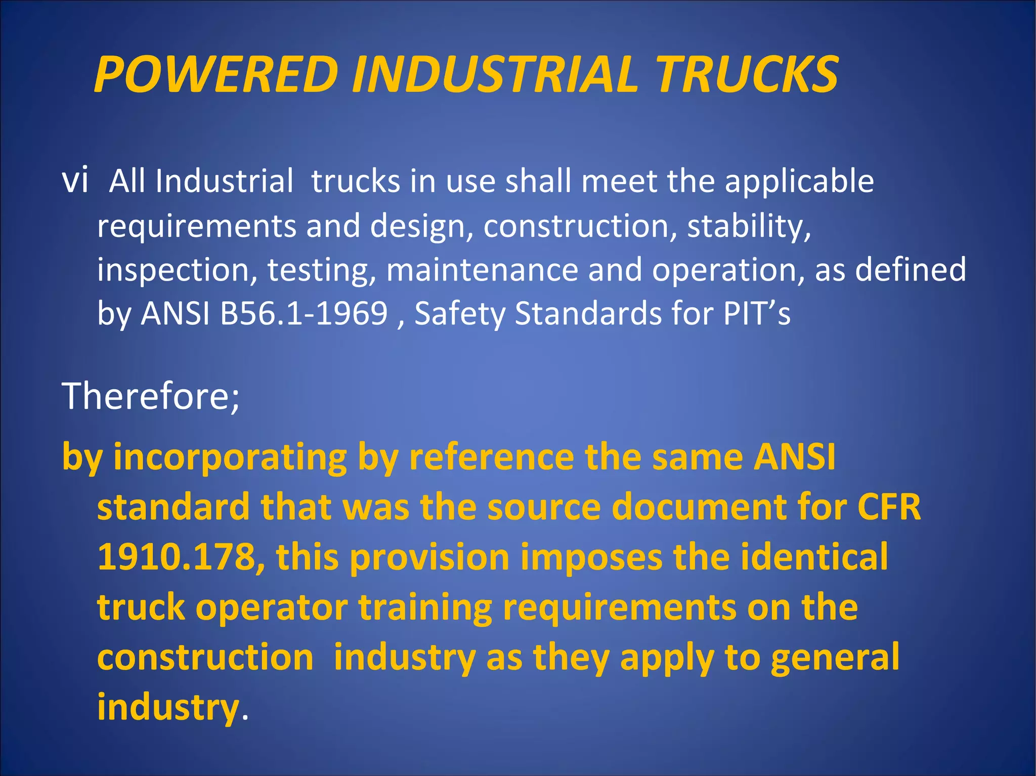 POWERED INDUSTRIAL TRUCKS
vi All Industrial trucks in use shall meet the applicable
requirements and design, construction, stability,
inspection, testing, maintenance and operation, as defined
by ANSI B56.1-1969 , Safety Standards for PIT’s
Therefore;
by incorporating by reference the same ANSI
standard that was the source document for CFR
1910.178, this provision imposes the identical
truck operator training requirements on the
construction industry as they apply to general
industry.
 