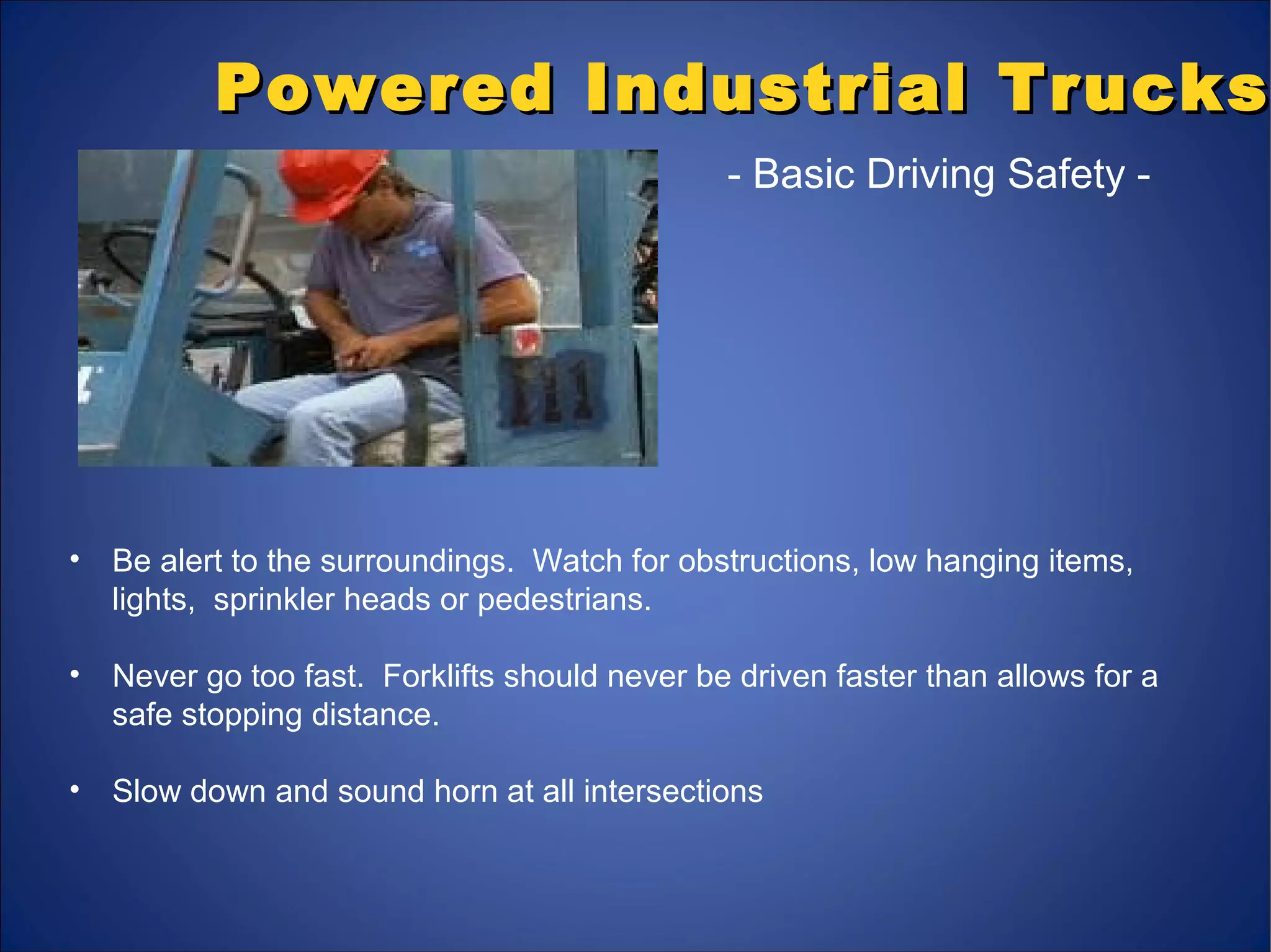 Powered Industrial TrucksPowered Industrial Trucks
- Basic Driving Safety -
• Be alert to the surroundings. Watch for obstructions, low hanging items,
lights, sprinkler heads or pedestrians.
• Never go too fast. Forklifts should never be driven faster than allows for a
safe stopping distance.
• Slow down and sound horn at all intersections
 