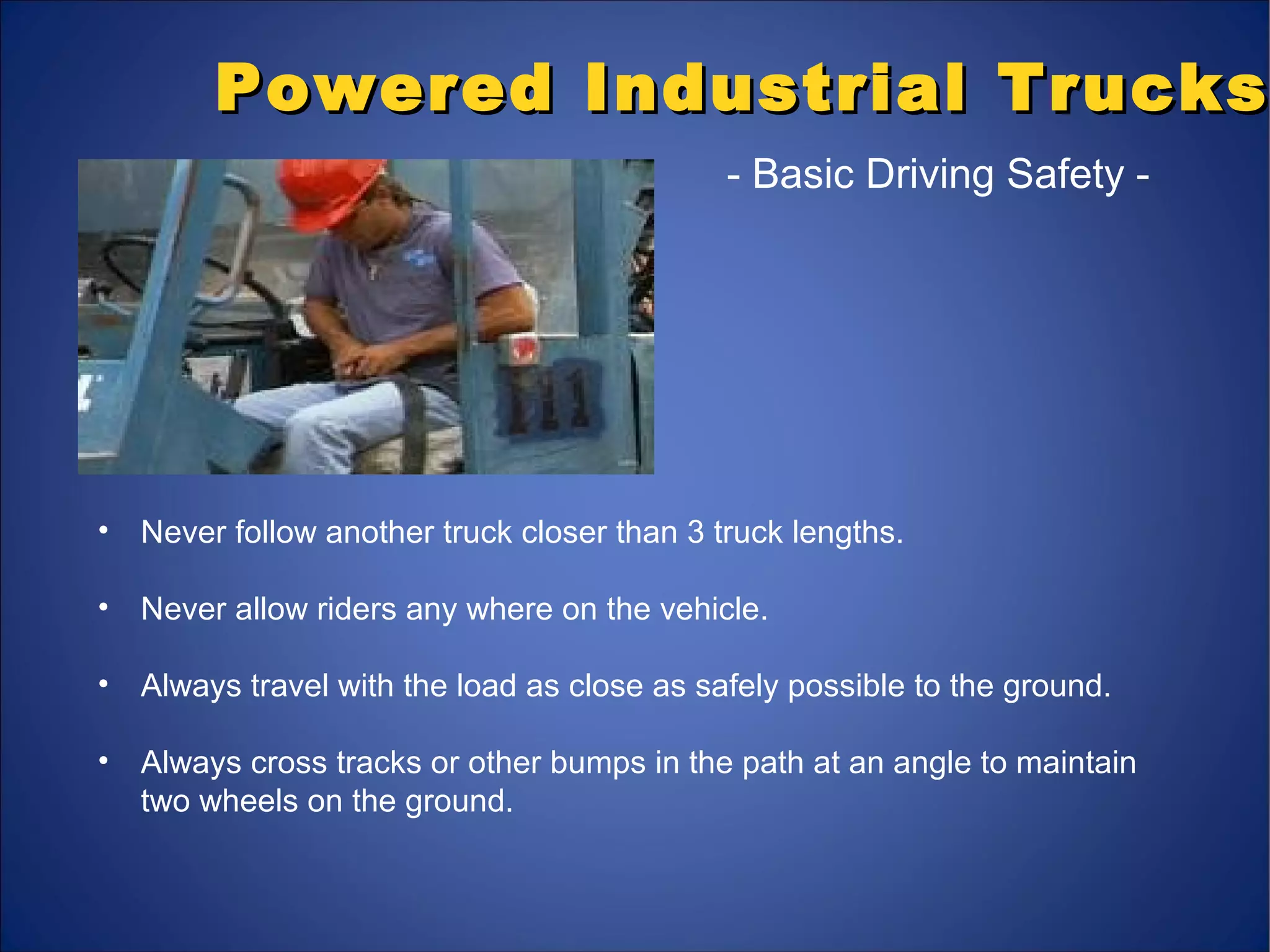 Powered Industrial TrucksPowered Industrial Trucks
- Basic Driving Safety -
• Never follow another truck closer than 3 truck lengths.
• Never allow riders any where on the vehicle.
• Always travel with the load as close as safely possible to the ground.
• Always cross tracks or other bumps in the path at an angle to maintain
two wheels on the ground.
 