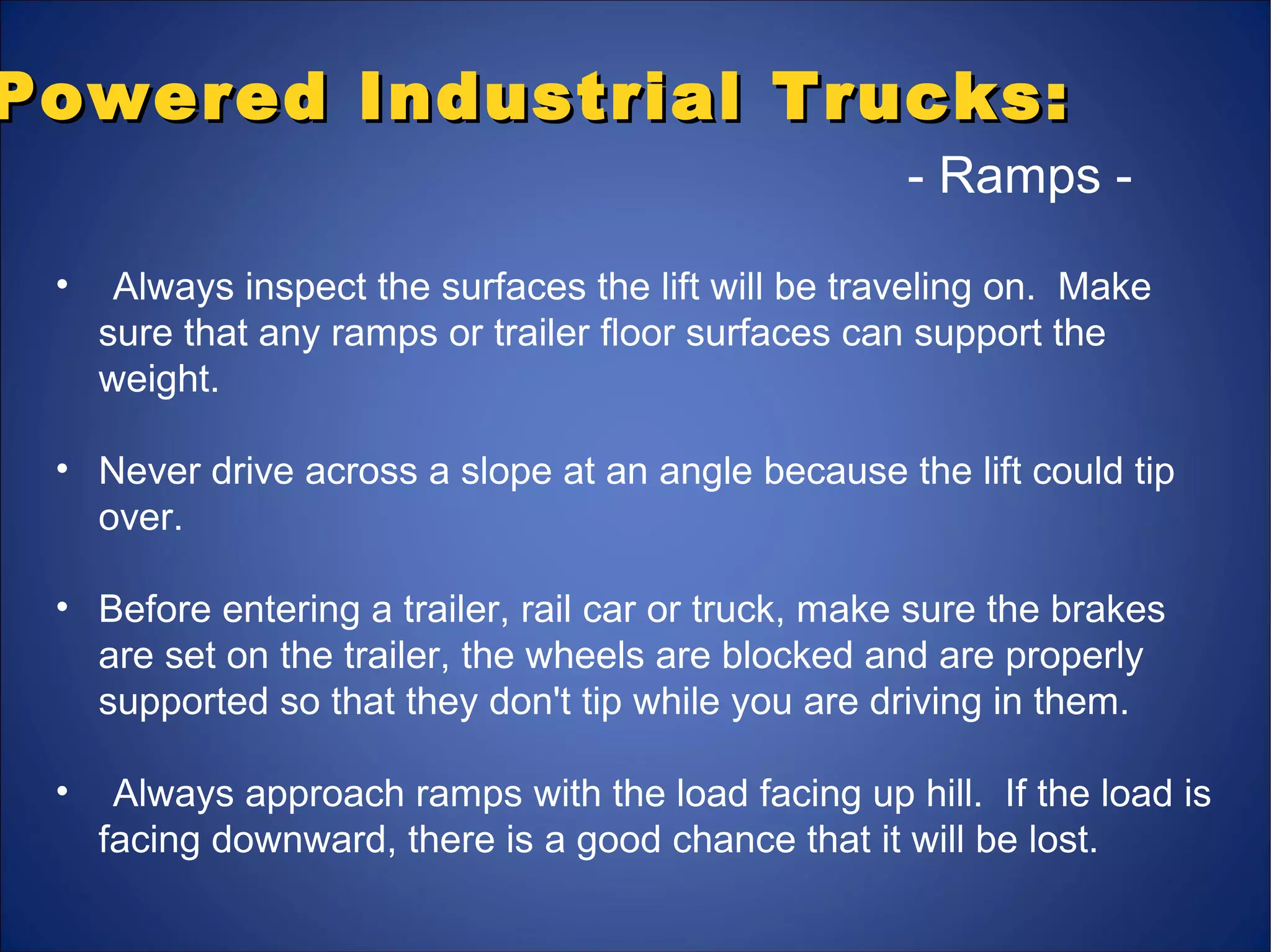 Powered Industrial Trucks:Powered Industrial Trucks:
- Ramps -
• Always inspect the surfaces the lift will be traveling on. Make
sure that any ramps or trailer floor surfaces can support the
weight.
• Never drive across a slope at an angle because the lift could tip
over.
• Before entering a trailer, rail car or truck, make sure the brakes
are set on the trailer, the wheels are blocked and are properly
supported so that they don't tip while you are driving in them.
• Always approach ramps with the load facing up hill. If the load is
facing downward, there is a good chance that it will be lost.
 