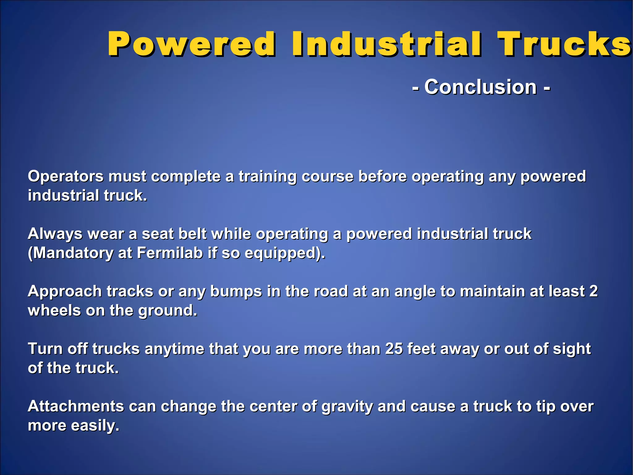 Powered Industrial TrucksPowered Industrial Trucks
- Conclusion -- Conclusion -
Operators must complete a training course before operating any poweredOperators must complete a training course before operating any powered
industrial truck.industrial truck.
Always wear a seat belt while operating a powered industrial truckAlways wear a seat belt while operating a powered industrial truck
(Mandatory at Fermilab if so equipped).(Mandatory at Fermilab if so equipped).
Approach tracks or any bumps in the road at an angle to maintain at least 2Approach tracks or any bumps in the road at an angle to maintain at least 2
wheels on the ground.wheels on the ground.
Turn off trucks anytime that you are more than 25 feet away or out of sightTurn off trucks anytime that you are more than 25 feet away or out of sight
of the truck.of the truck.
Attachments can change the center of gravity and cause a truck to tip overAttachments can change the center of gravity and cause a truck to tip over
more easily.more easily.
 