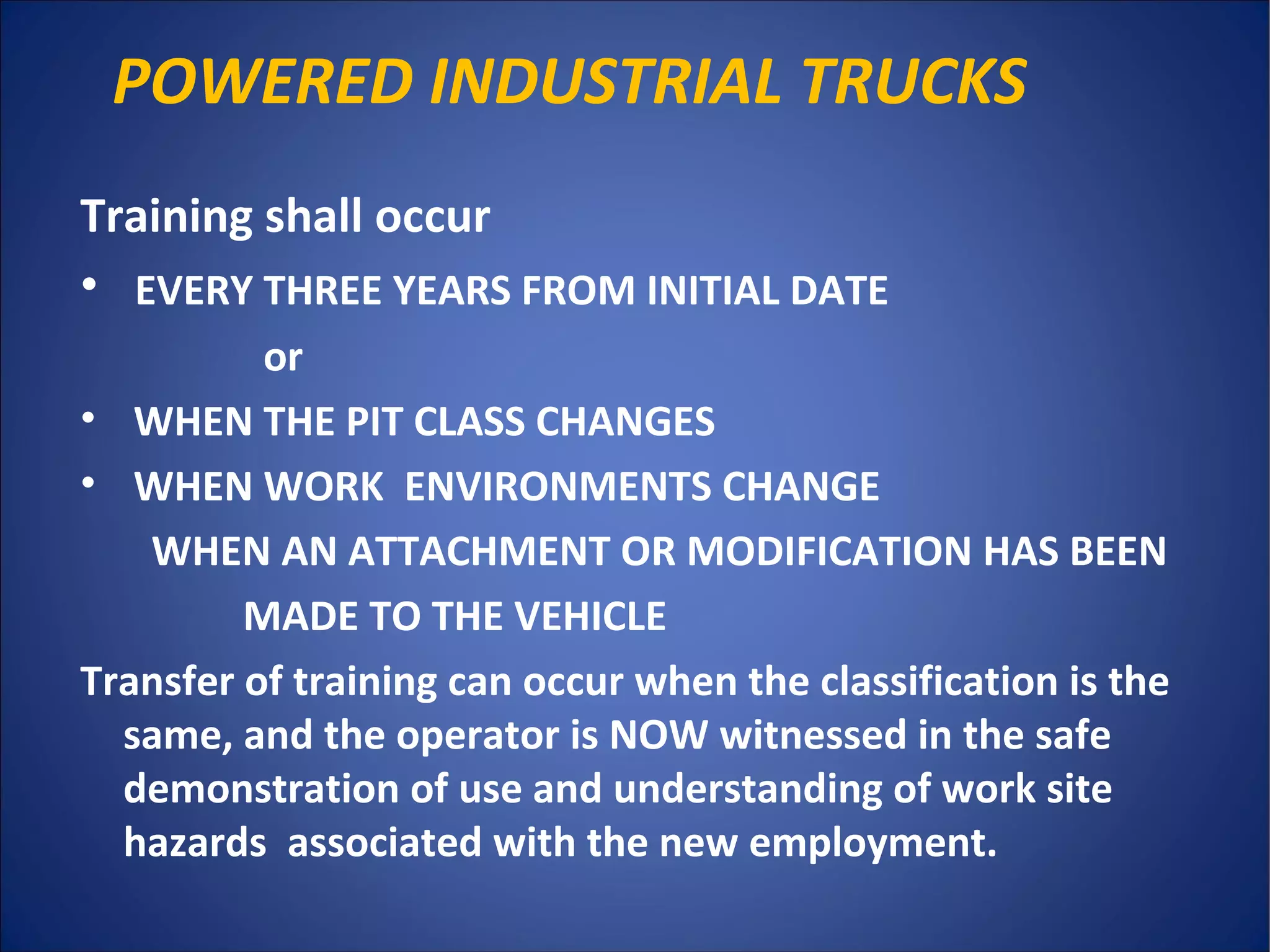 POWERED INDUSTRIAL TRUCKS
Training shall occur
• EVERY THREE YEARS FROM INITIAL DATE
or
• WHEN THE PIT CLASS CHANGES
• WHEN WORK ENVIRONMENTS CHANGE
WHEN AN ATTACHMENT OR MODIFICATION HAS BEEN
MADE TO THE VEHICLE
Transfer of training can occur when the classification is the
same, and the operator is NOW witnessed in the safe
demonstration of use and understanding of work site
hazards associated with the new employment.
 