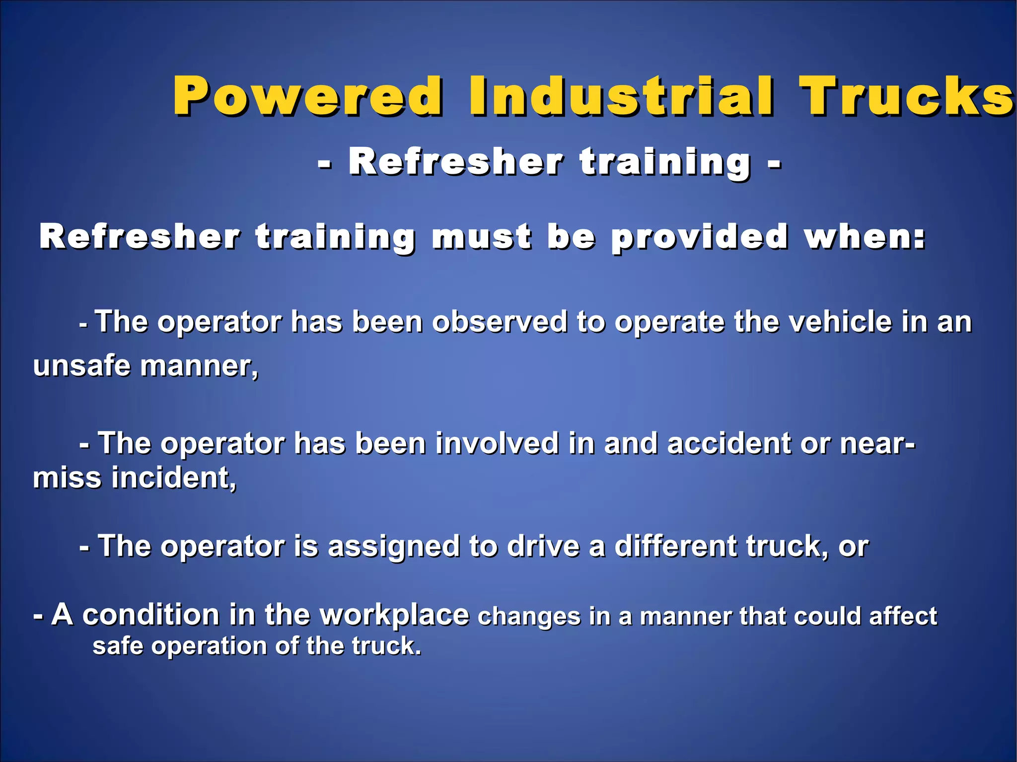 Powered Industrial TrucksPowered Industrial Trucks
- Refresher training -- Refresher training -
Refresher training must be provided when:Refresher training must be provided when:
-- The operator has been observed to operate the vehicle in anThe operator has been observed to operate the vehicle in an
unsafe manner,unsafe manner,
- The operator has been involved in and accident or near-- The operator has been involved in and accident or near-
miss incident,miss incident,
- The operator is assigned to drive a different truck, or- The operator is assigned to drive a different truck, or
- A condition in the workplace- A condition in the workplace changes in a manner that could affectchanges in a manner that could affect
safe operation of the truck.safe operation of the truck.
 