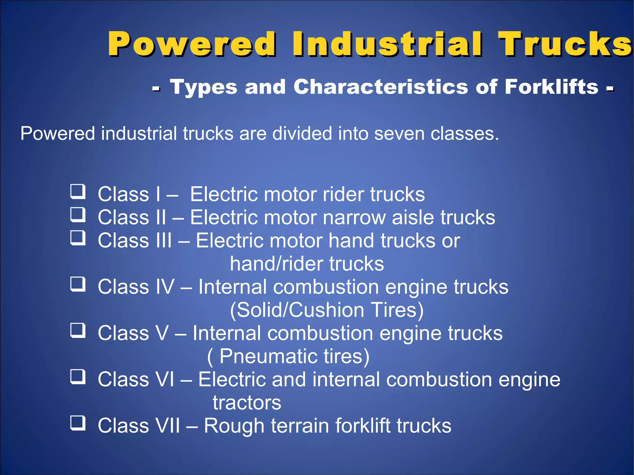 Powered Industrial TrucksPowered Industrial Trucks
-- Types and Characteristics of Forklifts --
Powered industrial trucks are divided into seven classes.
 Class I – Electric motor rider trucks
 Class II – Electric motor narrow aisle trucks
 Class III – Electric motor hand trucks or
hand/rider trucks
 Class IV – Internal combustion engine trucks
(Solid/Cushion Tires)
 Class V – Internal combustion engine trucks
( Pneumatic tires)
 Class VI – Electric and internal combustion engine
tractors
 Class VII – Rough terrain forklift trucks
 