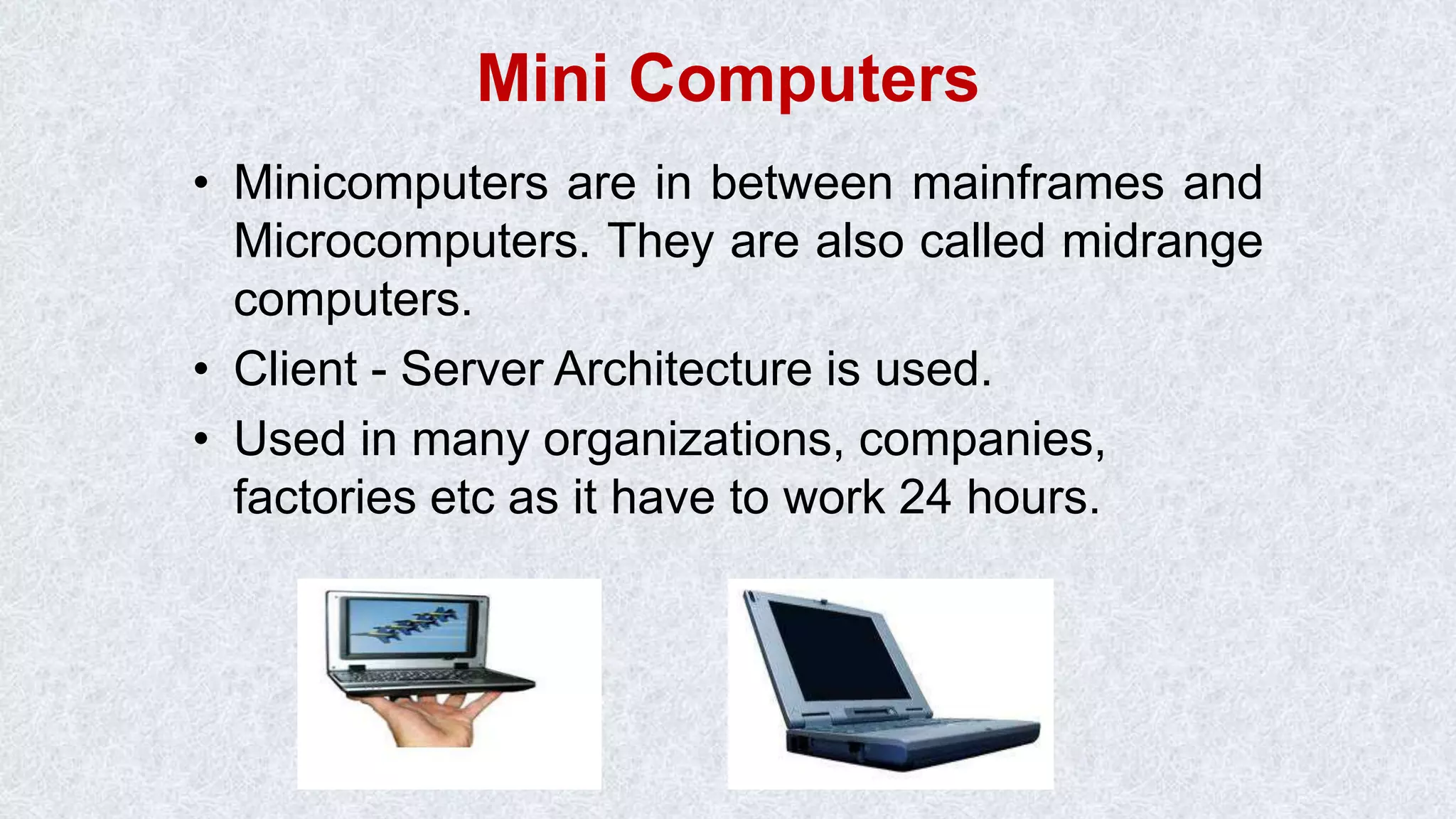 Mini Computers • Minicomputers are in between mainframes and Microcomputers. They are also called midrange computers. • Client - Server Architecture is used. • Used in many organizations, companies, factories etc as it have to work 24 hours. 