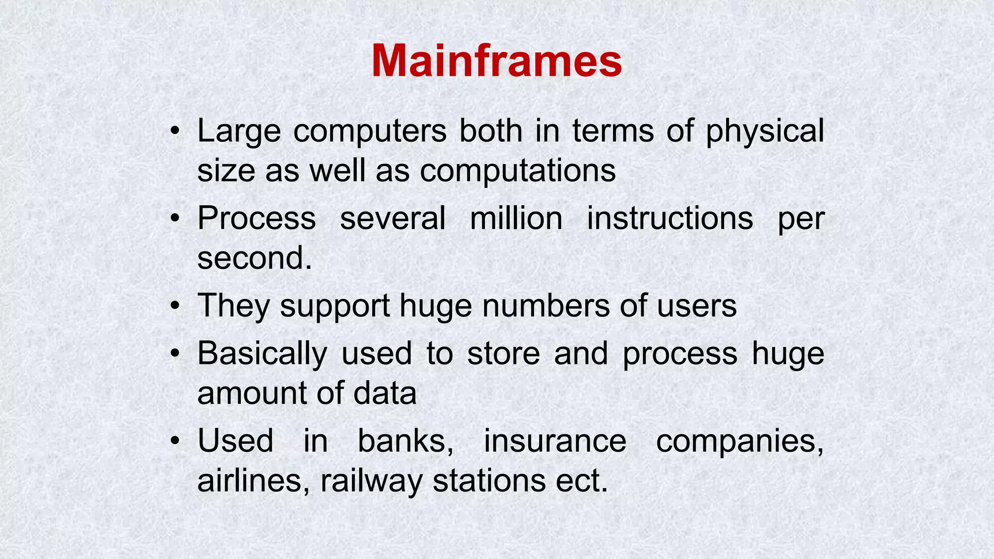 Mainframes • Large computers both in terms of physical size as well as computations • Process several million instructions per second. • They support huge numbers of users • Basically used to store and process huge amount of data • Used in banks, insurance companies, airlines, railway stations ect. 