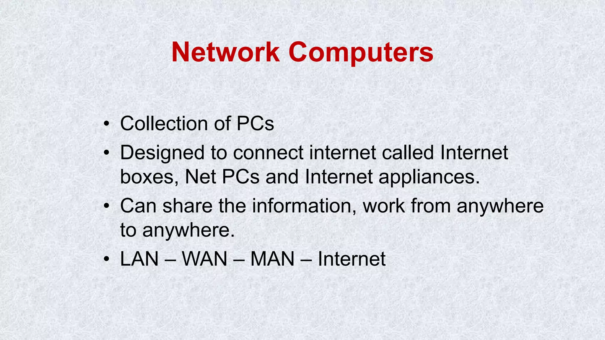 Network Computers • Collection of PCs • Designed to connect internet called Internet boxes, Net PCs and Internet appliances. • Can share the information, work from anywhere to anywhere. • LAN – WAN – MAN – Internet 