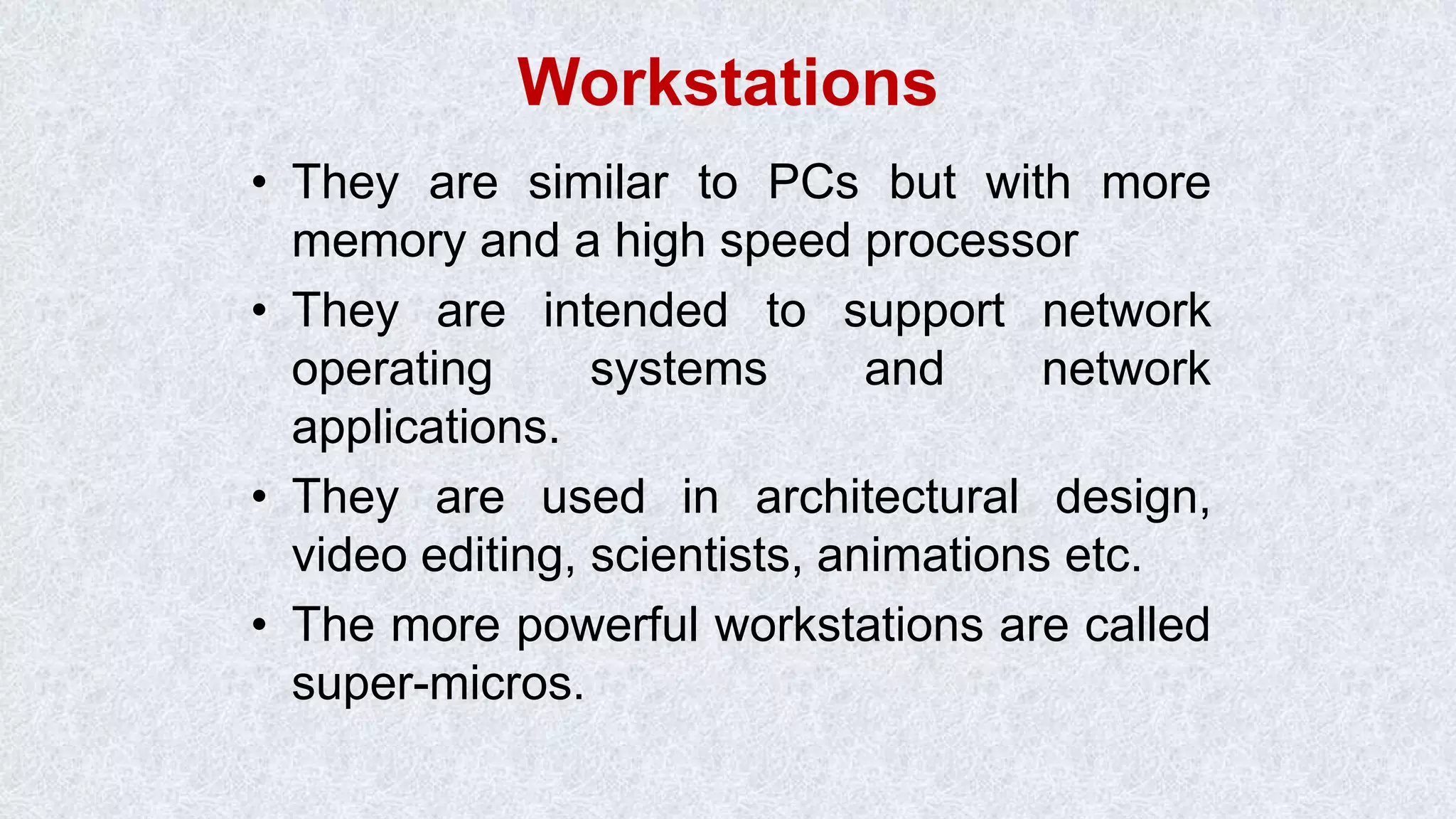 Workstations • They are similar to PCs but with more memory and a high speed processor • They are intended to support network operating systems and network applications. • They are used in architectural design, video editing, scientists, animations etc. • The more powerful workstations are called super-micros. 