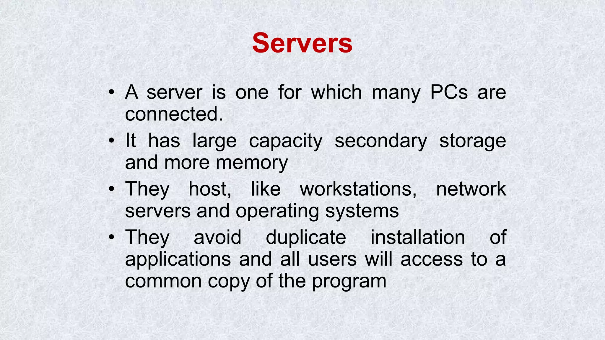 Servers • A server is one for which many PCs are connected. • It has large capacity secondary storage and more memory • They host, like workstations, network servers and operating systems • They avoid duplicate installation of applications and all users will access to a common copy of the program 