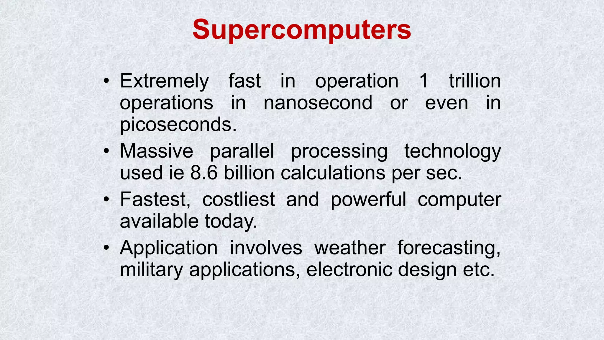 Supercomputers • Extremely fast in operation 1 trillion operations in nanosecond or even in picoseconds. • Massive parallel processing technology used ie 8.6 billion calculations per sec. • Fastest, costliest and powerful computer available today. • Application involves weather forecasting, military applications, electronic design etc. 