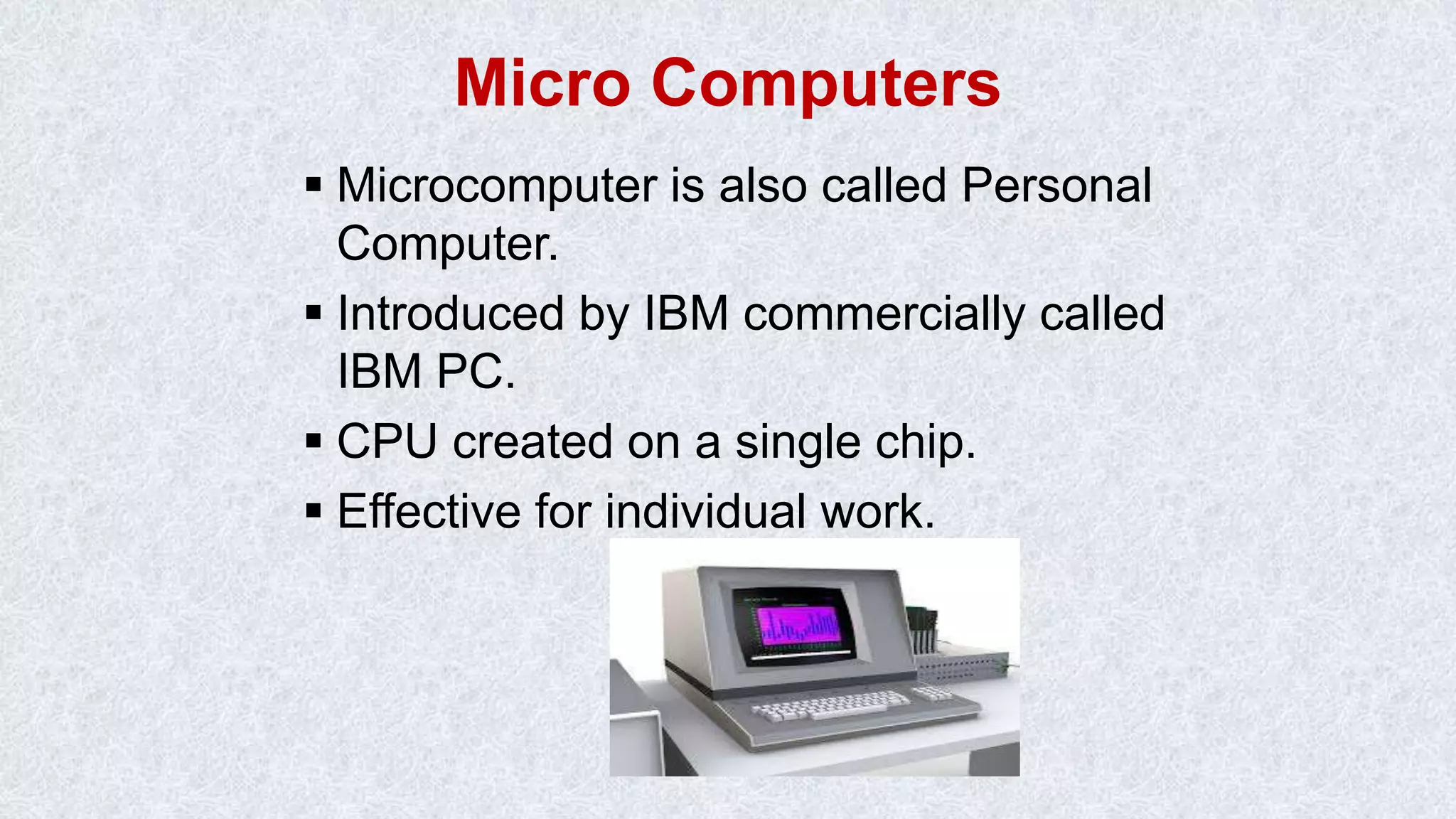 Micro Computers  Microcomputer is also called Personal Computer.  Introduced by IBM commercially called IBM PC.  CPU created on a single chip.  Effective for individual work. 