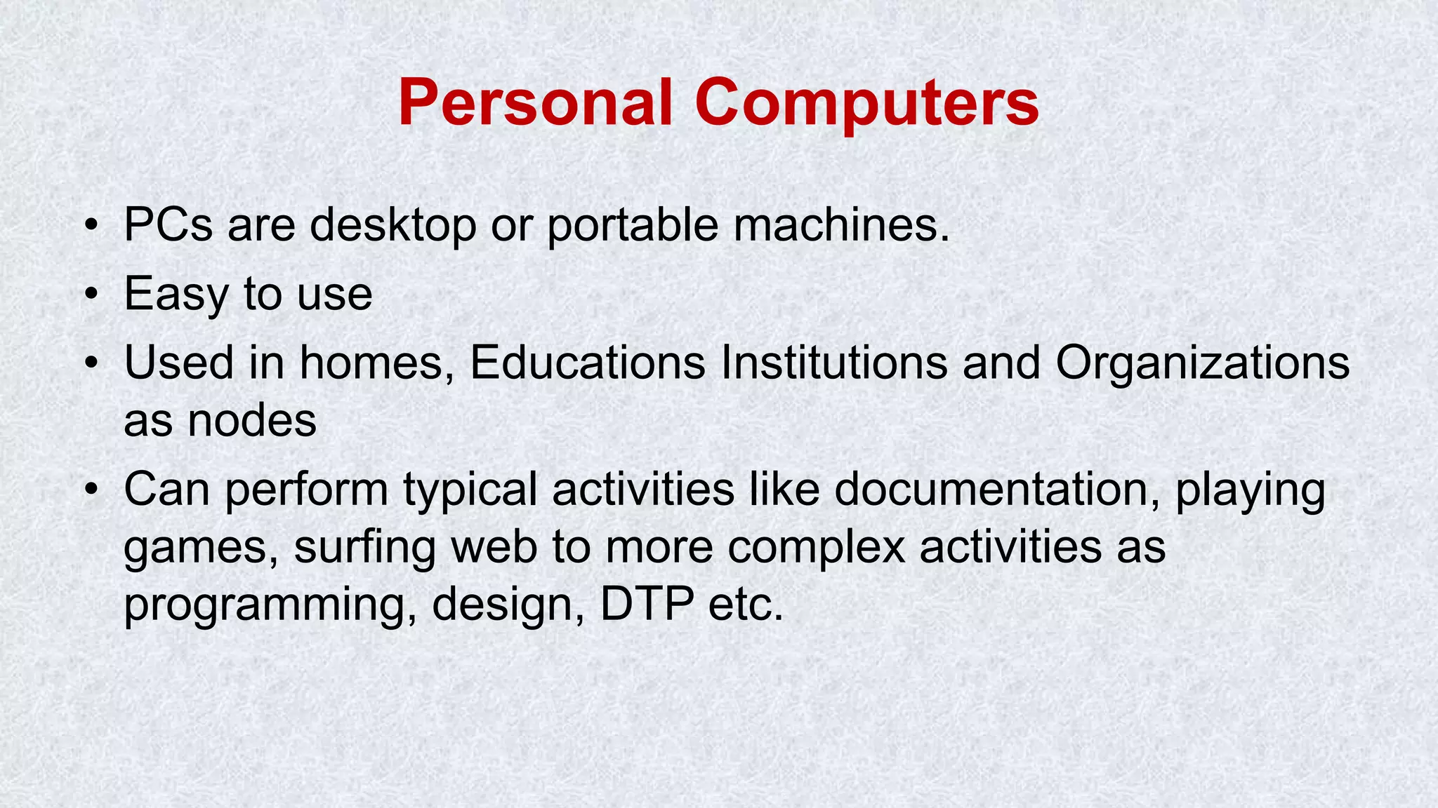 Personal Computers • PCs are desktop or portable machines. • Easy to use • Used in homes, Educations Institutions and Organizations as nodes • Can perform typical activities like documentation, playing games, surfing web to more complex activities as programming, design, DTP etc. 