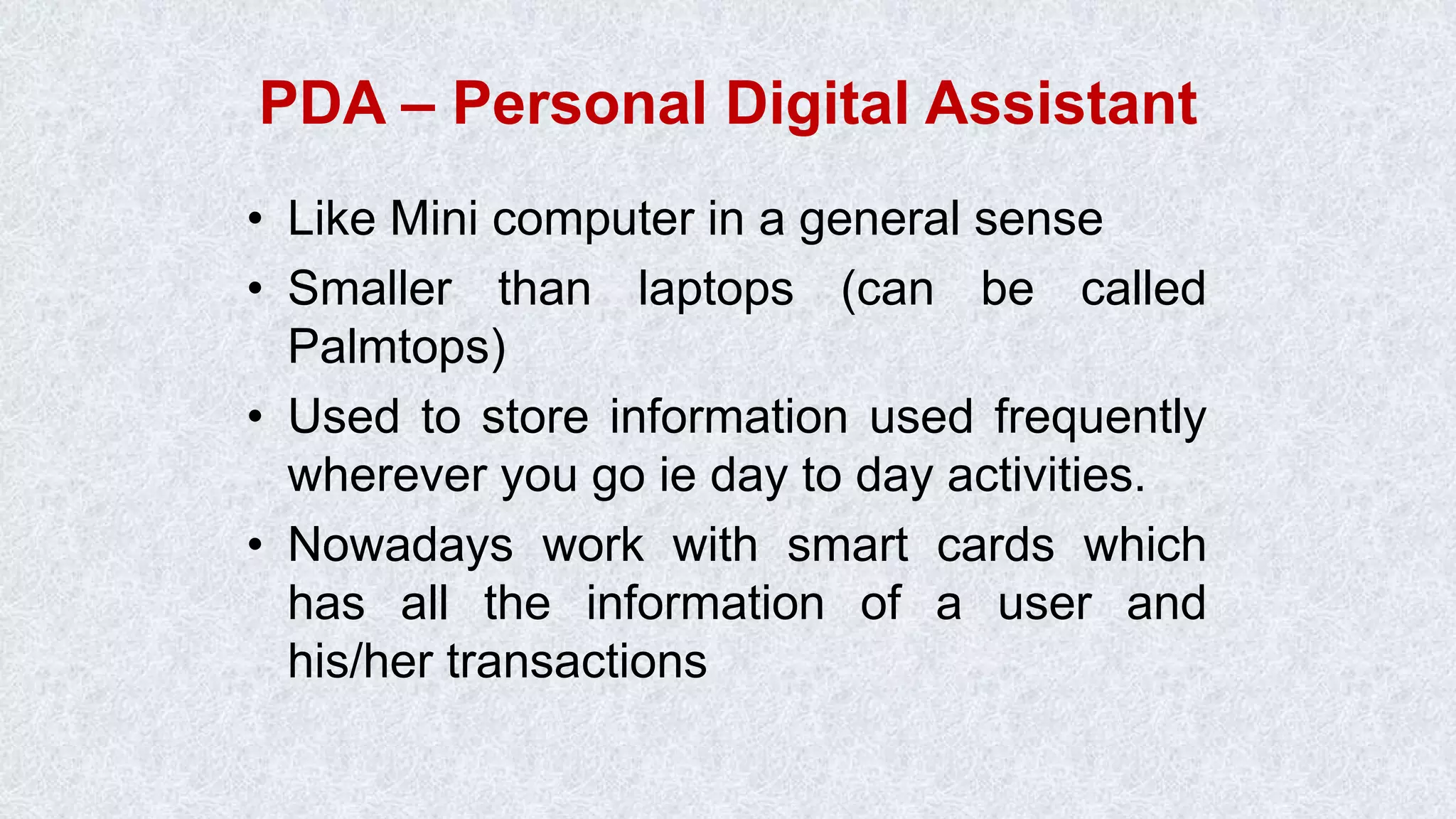 PDA – Personal Digital Assistant • Like Mini computer in a general sense • Smaller than laptops (can be called Palmtops) • Used to store information used frequently wherever you go ie day to day activities. • Nowadays work with smart cards which has all the information of a user and his/her transactions 