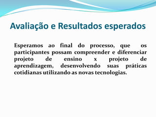 Avaliação e Resultados esperadosEsperamos ao final do processo, que  os participantes possam compreender e diferenciar projeto de ensino x projeto de aprendizagem, desenvolvendo suas práticas cotidianas utilizando as novas tecnologias.