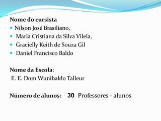 Nome do cursistaNilson José Brasiliano,Maria Cristiana da Silva Vilela,Gracielly Keith de Souza Gil  Daniel Francisco BaldoNome da Escola:  E. E. Dom Wunibaldo TalleurNúmero de alunos:    30Professores - alunos