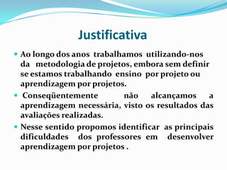 JustificativaAo longo dos anos  trabalhamos  utilizando-nos da   metodologia de projetos, embora sem definir se estamos trabalhando  ensino  por projeto ou  aprendizagem por projetos.  Conseqüentemente  não alcançamos a aprendizagem necessária, visto os resultados das avaliações realizadas.Nesse sentido propomos identificar  as principais dificuldades  dos professores em  desenvolver  aprendizagem por projetos .