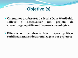 Objetivo (s)Orientar os professores da Escola Dom Wunibaldo Talleur a desenvolver um projeto de aprendizagem, utilizando as novas tecnologias;Diferenciar  e desenvolver suas práticas cotidianas através de aprendizagem por projetos;