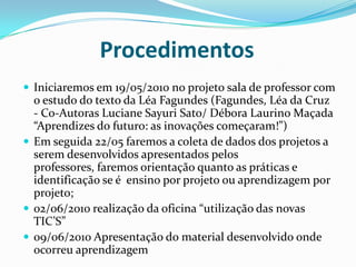 Procedimentos Iniciaremos em 19/05/2010 no projeto sala de professor com o estudo do texto da Léa Fagundes (Fagundes, Léa da Cruz - Co-Autoras Luciane Sayuri Sato/ Débora Laurino Maçada “Aprendizes do futuro: as inovações começaram!”)Em seguida 22/05 faremos a coleta de dados dos projetos a serem desenvolvidos apresentados pelos professores, faremos orientação quanto as práticas e identificação se é  ensino por projeto ou aprendizagem por projeto;02/06/2010 realização da oficina “utilização das novas TIC’S”09/06/2010 Apresentação do material desenvolvido onde ocorreu aprendizagem