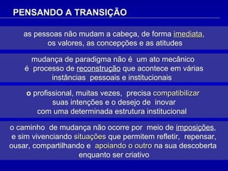 as pessoas não mudam a cabeça, de forma   imediata , os valores, as concepções e as atitudes PENSANDO A TRANSIÇÃO o caminho  de mudança não ocorre por  meio de  imposições ,  e sim vivenciando  situações  que permitem refletir,  repensar, ousar, compartilhando e  apoiando o outro  na sua descoberta  enquanto ser criativo mudança de paradigma não é  um ato mecânico  é  processo de  reconstrução  que acontece em várias  instâncias  pessoais e institucionais  o  profissional, muitas vezes,  precisa  compatibilizar  suas intenções e o desejo de  inovar com uma determinada estrutura institucional  