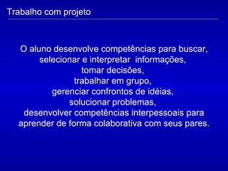 Trabalho com projeto O aluno desenvolve competências para buscar, selecionar e interpretar  informações,  tomar decisões,  trabalhar em grupo,  gerenciar confrontos de idéias,  solucionar problemas,  desenvolver competências interpessoais para aprender de forma colaborativa com seus pares. 