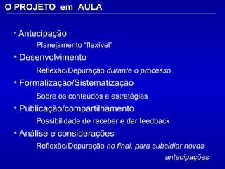 O PROJETO  em  AULA Antecipação  Planejamento “flexível”  Desenvolvimento Reflexão/Depuração  durante o processo   Formalização/Sistematização  Sobre os conteúdos e estratégias   Publicação/compartilhamento  Possibilidade de receber e dar feedback Análise e considerações  Reflexão/Depuração  no final, para subsidiar novas  antecipações 