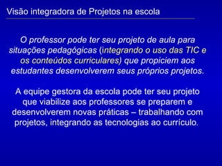 O professor pode ter seu projeto de aula para situações pedagógicas   ( i ntegrando o uso das TIC e os conteúdos curriculares)  que propiciem aos estudantes desenvolverem seus próprios projetos . A equipe gestora da escola pode ter seu projeto que viabilize aos professores se preparem e desenvolverem novas práticas – trabalhando com projetos, integrando as tecnologias ao currículo .  Visão integradora de Projetos na escola 
