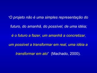 “ O projeto não é uma simples representação do futuro, do amanhã, do possível, de uma idéia; é o futuro a fazer, um amanhã a concretizar, um possível a transformar em real, uma idéia a  transformar em ato “  (Machado, 2000). 