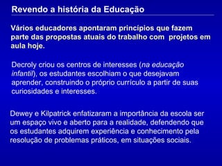 Vários educadores apontaram princípios que fazem parte d as propostas atuais do trabalho com  projetos em aula hoje. Decroly criou os centros de interesses ( na educação infantil ), os estudantes escolhiam o que desejavam aprender, construindo o próprio currículo a partir de suas curiosidades e interesses. Dewey e Kilpatrick enfatizaram a importância da escola ser um espaço vivo e aberto para a realidade, defendendo que os  estudante s adquirem experiência e conhecimento pela resolução de problemas práticos, em situações sociais.  Revendo a história da Educação 