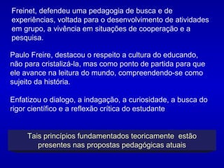 Freinet, defendeu  uma pedagogia de busca e de experiências, voltada para o desenvolvimento de atividades em grupo, a vivência em situações de cooperação e a pesquisa. Paulo Freire, destacou o respeito a cultura do educando,  não para cristalizá-la, mas como ponto de partida para que ele avance na leitura do mundo, compreendendo-se como sujeito da história.  Enfatizou o dialogo, a indagação, a curiosidade, a busca do rigor científico e a reflexão crítica do estudante . Tais princípios fundamentados teoricamente  estão presentes nas propostas pedagógicas atuais 