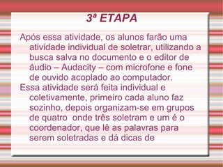 3ª ETAPA
Após essa atividade, os alunos farão uma
  atividade individual de soletrar, utilizando a
  busca salva no documento e o editor de
  áudio – Audacity – com microfone e fone
  de ouvido acoplado ao computador.
Essa atividade será feita individual e
  coletivamente, primeiro cada aluno faz
  sozinho, depois organizam-se em grupos
  de quatro onde três soletram e um é o
  coordenador, que lê as palavras para
  serem soletradas e dá dicas de
 