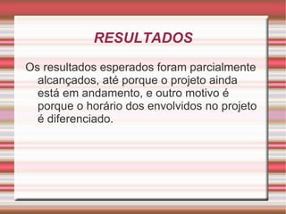 RESULTADOS
Os resultados esperados foram parcialmente
  alcançados, até porque o projeto ainda
  está em andamento, e outro motivo é
  porque o horário dos envolvidos no projeto
  é diferenciado.
 