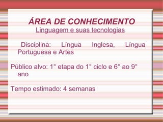 ÁREA DE CONHECIMENTO
        Linguagem e suas tecnologias

   Disciplina:  Língua      Inglesa,    Língua
  Portuguesa e Artes

Público alvo: 1° etapa do 1° ciclo e 6° ao 9°
  ano

Tempo estimado: 4 semanas
 