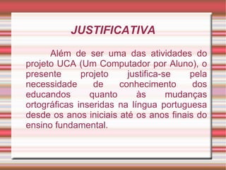 JUSTIFICATIVA
      Além de ser uma das atividades do
projeto UCA (Um Computador por Aluno), o
presente      projeto    justifica-se   pela
necessidade      de    conhecimento      dos
educandos       quanto      às      mudanças
ortográficas inseridas na língua portuguesa
desde os anos iniciais até os anos finais do
ensino fundamental.
 