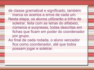 de classe gramatical e significado, também
  marca os acertos e erros de cada um.
Nesta etapa, os alunos utilizarão a trilha de
  soletrar, feita com as letras do alfabeto,
  números e surpresas, todas descritas em
  fichas que ficam em poder do coordenador
  por grupo.
Ao final de cada rodada, o aluno vencedor
  fica como coordenador, até que todos
  possam jogar e soletrar.
 