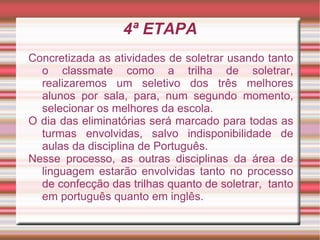 4ª ETAPA
Concretizada as atividades de soletrar usando tanto
  o classmate como a trilha de soletrar,
  realizaremos um seletivo dos três melhores
  alunos por sala, para, num segundo momento,
  selecionar os melhores da escola.
O dia das eliminatórias será marcado para todas as
  turmas envolvidas, salvo indisponibilidade de
  aulas da disciplina de Português.
Nesse processo, as outras disciplinas da área de
  linguagem estarão envolvidas tanto no processo
  de confecção das trilhas quanto de soletrar, tanto
  em português quanto em inglês.
 