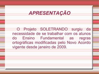 APRESENTAÇÃO


   O Projeto SOLETRANDO surgiu da
necessidade de se trabalhar com os alunos
do Ensino Fundamental as regras
ortográficas modificadas pelo Novo Acordo
vigente desde janeiro de 2009.
 