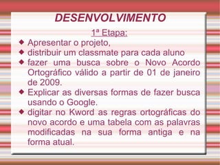 DESENVOLVIMENTO
                     1ª Etapa:
   Apresentar o projeto,
   distribuir um classmate para cada aluno
   fazer uma busca sobre o Novo Acordo
    Ortográfico válido a partir de 01 de janeiro
    de 2009.
   Explicar as diversas formas de fazer busca
    usando o Google.
   digitar no Kword as regras ortográficas do
    novo acordo e uma tabela com as palavras
    modificadas na sua forma antiga e na
    forma atual.
 